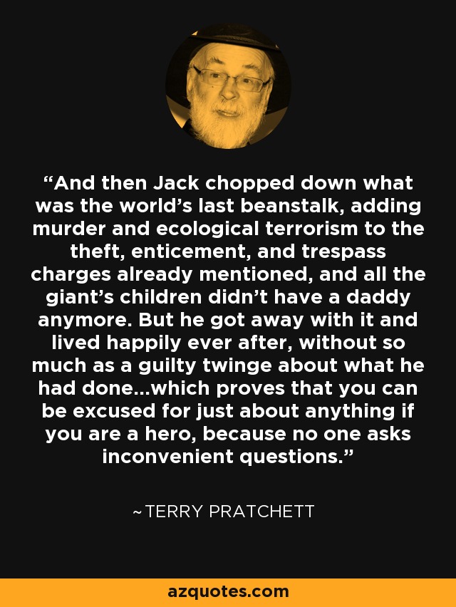 And then Jack chopped down what was the world's last beanstalk, adding murder and ecological terrorism to the theft, enticement, and trespass charges already mentioned, and all the giant's children didn't have a daddy anymore. But he got away with it and lived happily ever after, without so much as a guilty twinge about what he had done...which proves that you can be excused for just about anything if you are a hero, because no one asks inconvenient questions. - Terry Pratchett