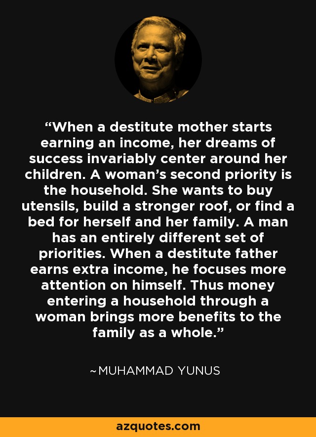 When a destitute mother starts earning an income, her dreams of success invariably center around her children. A woman's second priority is the household. She wants to buy utensils, build a stronger roof, or find a bed for herself and her family. A man has an entirely different set of priorities. When a destitute father earns extra income, he focuses more attention on himself. Thus money entering a household through a woman brings more benefits to the family as a whole. - Muhammad Yunus