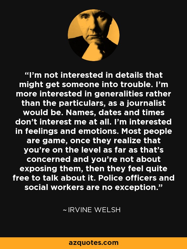 I'm not interested in details that might get someone into trouble. I'm more interested in generalities rather than the particulars, as a journalist would be. Names, dates and times don't interest me at all. I'm interested in feelings and emotions. Most people are game, once they realize that you're on the level as far as that's concerned and you're not about exposing them, then they feel quite free to talk about it. Police officers and social workers are no exception. - Irvine Welsh