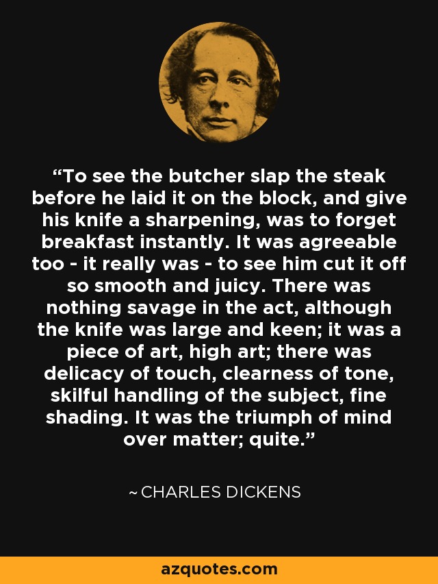 To see the butcher slap the steak before he laid it on the block, and give his knife a sharpening, was to forget breakfast instantly. It was agreeable too - it really was - to see him cut it off so smooth and juicy. There was nothing savage in the act, although the knife was large and keen; it was a piece of art, high art; there was delicacy of touch, clearness of tone, skilful handling of the subject, fine shading. It was the triumph of mind over matter; quite. - Charles Dickens