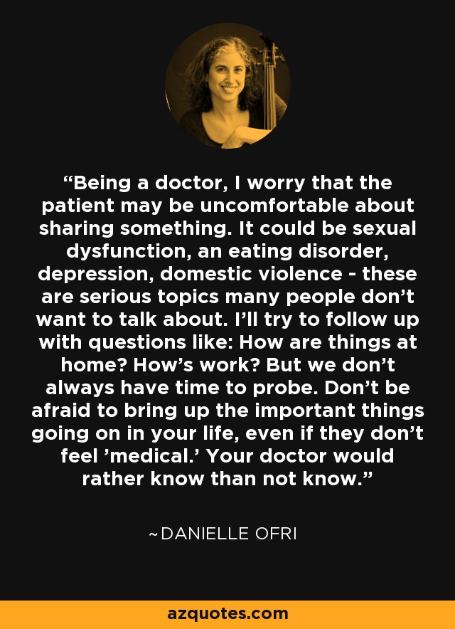 Being a doctor, I worry that the patient may be uncomfortable about sharing something. It could be sexual dysfunction, an eating disorder, depression, domestic violence - these are serious topics many people don't want to talk about. I'll try to follow up with questions like: How are things at home? How's work? But we don't always have time to probe. Don't be afraid to bring up the important things going on in your life, even if they don't feel 'medical.' Your doctor would rather know than not know. - Danielle Ofri