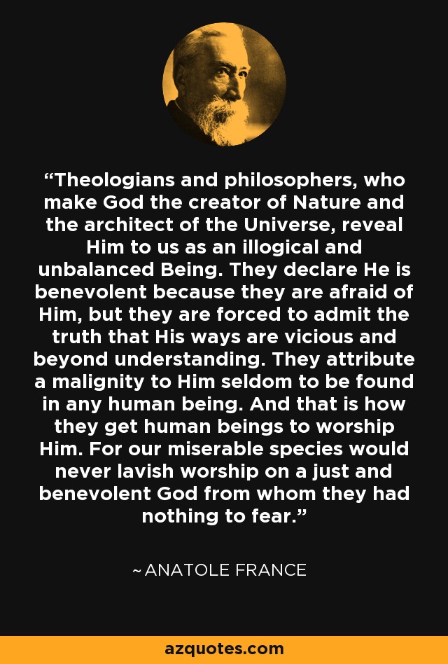 Theologians and philosophers, who make God the creator of Nature and the architect of the Universe, reveal Him to us as an illogical and unbalanced Being. They declare He is benevolent because they are afraid of Him, but they are forced to admit the truth that His ways are vicious and beyond understanding. They attribute a malignity to Him seldom to be found in any human being. And that is how they get human beings to worship Him. For our miserable species would never lavish worship on a just and benevolent God from whom they had nothing to fear. - Anatole France