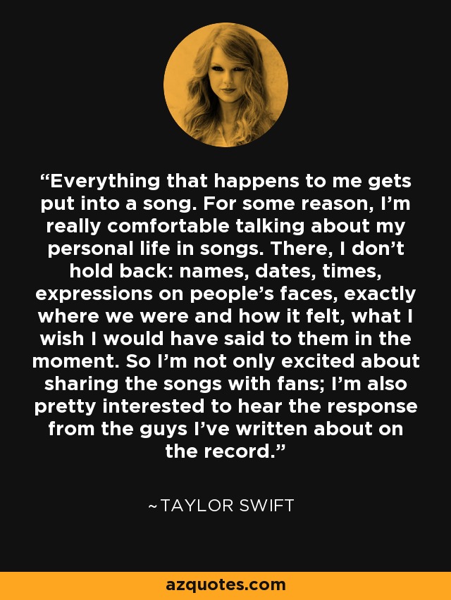 Everything that happens to me gets put into a song. For some reason, I'm really comfortable talking about my personal life in songs. There, I don't hold back: names, dates, times, expressions on people's faces, exactly where we were and how it felt, what I wish I would have said to them in the moment. So I'm not only excited about sharing the songs with fans; I'm also pretty interested to hear the response from the guys I've written about on the record. - Taylor Swift