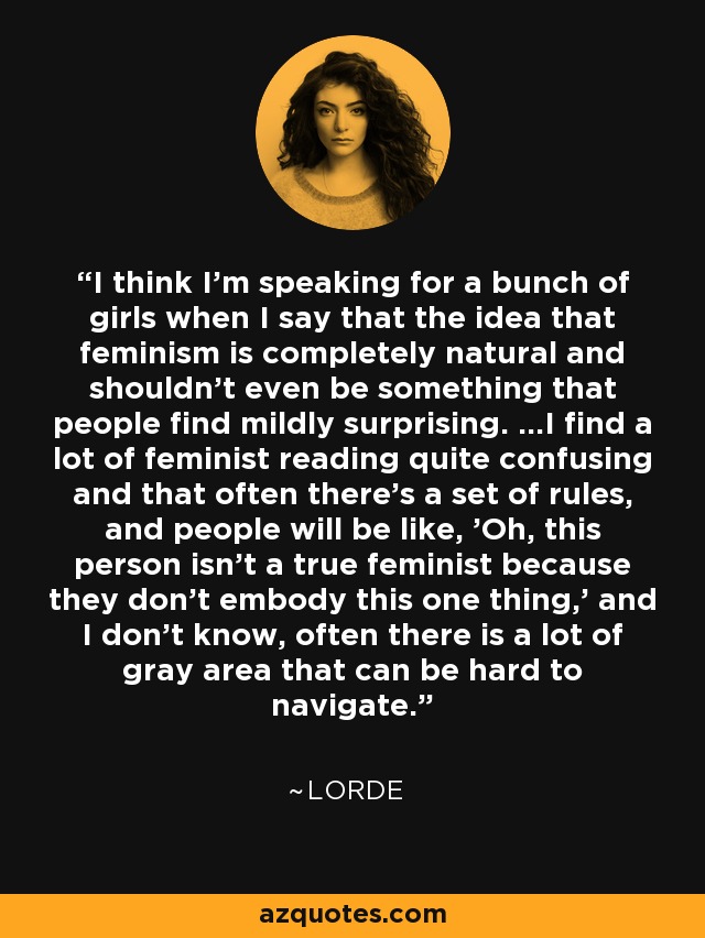 I think I'm speaking for a bunch of girls when I say that the idea that feminism is completely natural and shouldn't even be something that people find mildly surprising. ...I find a lot of feminist reading quite confusing and that often there's a set of rules, and people will be like, 'Oh, this person isn't a true feminist because they don't embody this one thing,' and I don't know, often there is a lot of gray area that can be hard to navigate. - Lorde
