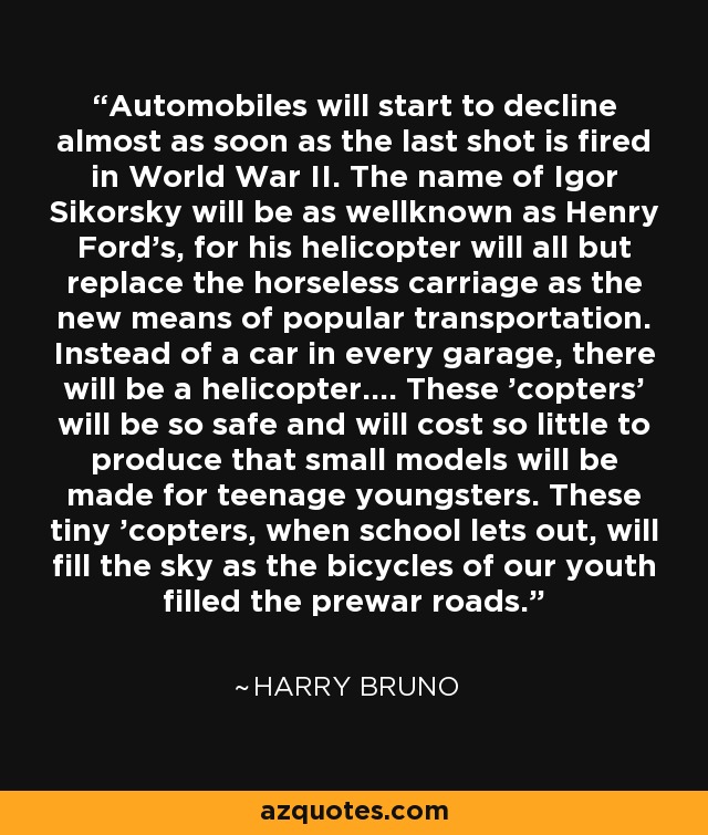 Automobiles will start to decline almost as soon as the last shot is fired in World War II. The name of Igor Sikorsky will be as wellknown as Henry Ford's, for his helicopter will all but replace the horseless carriage as the new means of popular transportation. Instead of a car in every garage, there will be a helicopter.... These 'copters' will be so safe and will cost so little to produce that small models will be made for teenage youngsters. These tiny 'copters, when school lets out, will fill the sky as the bicycles of our youth filled the prewar roads. - Harry Bruno