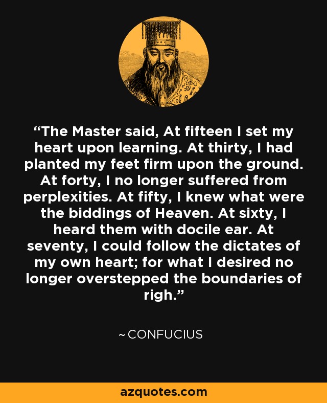 The Master said, At fifteen I set my heart upon learning. At thirty, I had planted my feet firm upon the ground. At forty, I no longer suffered from perplexities. At fifty, I knew what were the biddings of Heaven. At sixty, I heard them with docile ear. At seventy, I could follow the dictates of my own heart; for what I desired no longer overstepped the boundaries of righ. - Confucius