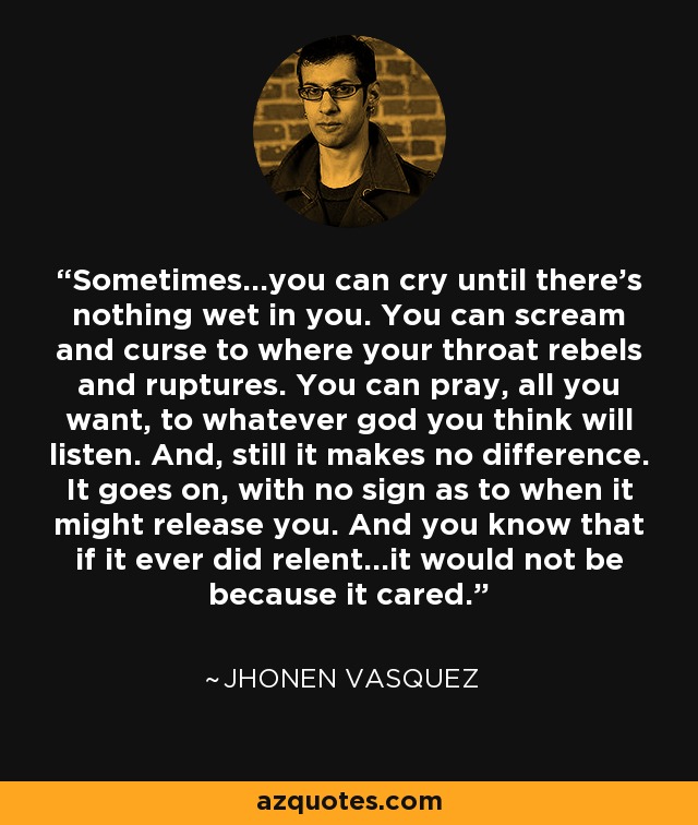 Sometimes...you can cry until there's nothing wet in you. You can scream and curse to where your throat rebels and ruptures. You can pray, all you want, to whatever god you think will listen. And, still it makes no difference. It goes on, with no sign as to when it might release you. And you know that if it ever did relent...it would not be because it cared. - Jhonen Vasquez