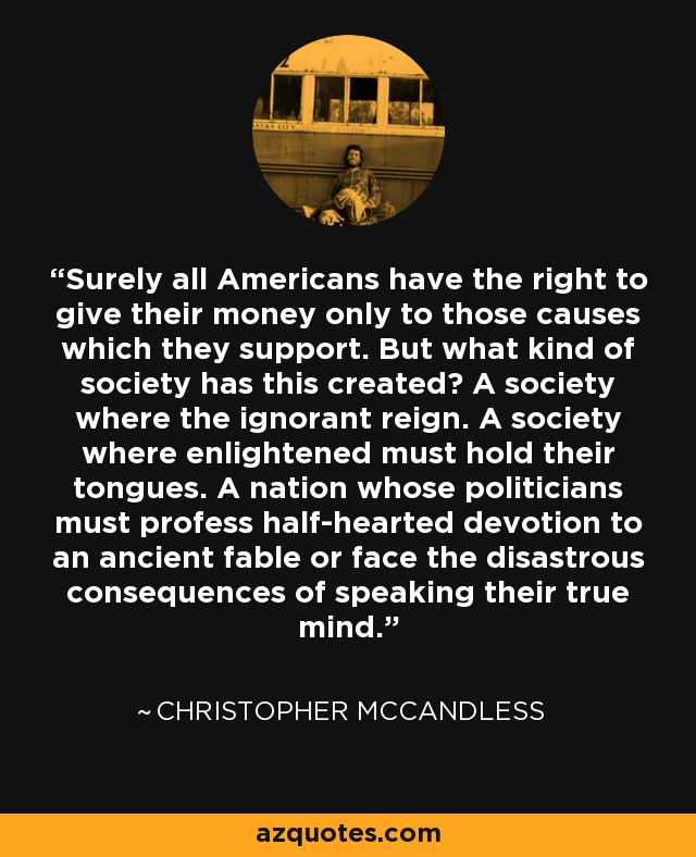 Surely all Americans have the right to give their money only to those causes which they support. But what kind of society has this created? A society where the ignorant reign. A society where enlightened must hold their tongues. A nation whose politicians must profess half-hearted devotion to an ancient fable or face the disastrous consequences of speaking their true mind. - Christopher McCandless