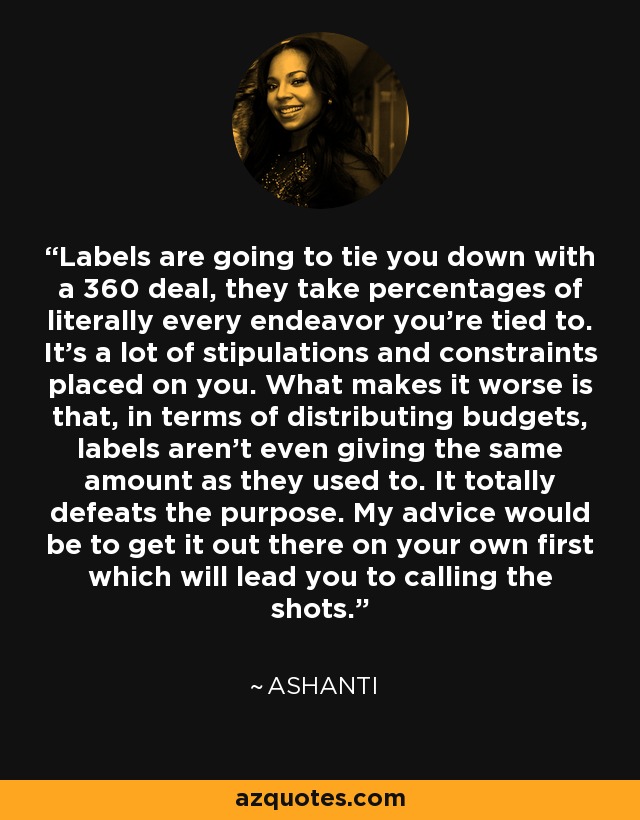 Labels are going to tie you down with a 360 deal, they take percentages of literally every endeavor you're tied to. It's a lot of stipulations and constraints placed on you. What makes it worse is that, in terms of distributing budgets, labels aren't even giving the same amount as they used to. It totally defeats the purpose. My advice would be to get it out there on your own first which will lead you to calling the shots. - Ashanti