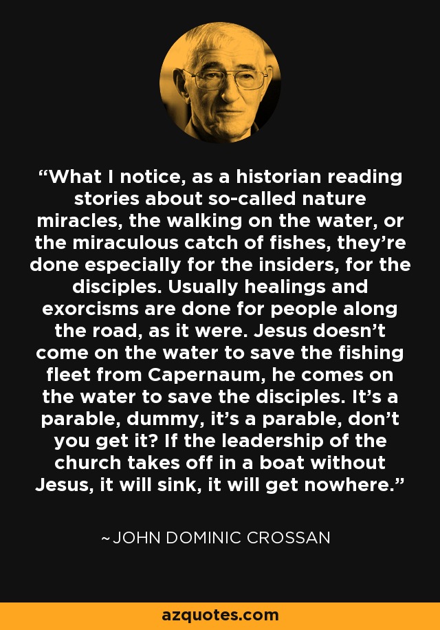 What I notice, as a historian reading stories about so-called nature miracles, the walking on the water, or the miraculous catch of fishes, they're done especially for the insiders, for the disciples. Usually healings and exorcisms are done for people along the road, as it were. Jesus doesn't come on the water to save the fishing fleet from Capernaum, he comes on the water to save the disciples. It's a parable, dummy, it's a parable, don't you get it? If the leadership of the church takes off in a boat without Jesus, it will sink, it will get nowhere. - John Dominic Crossan