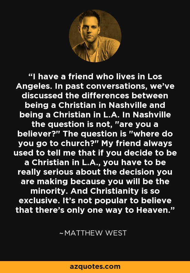 I have a friend who lives in Los Angeles. In past conversations, we've discussed the differences between being a Christian in Nashville and being a Christian in L.A. In Nashville the question is not, 