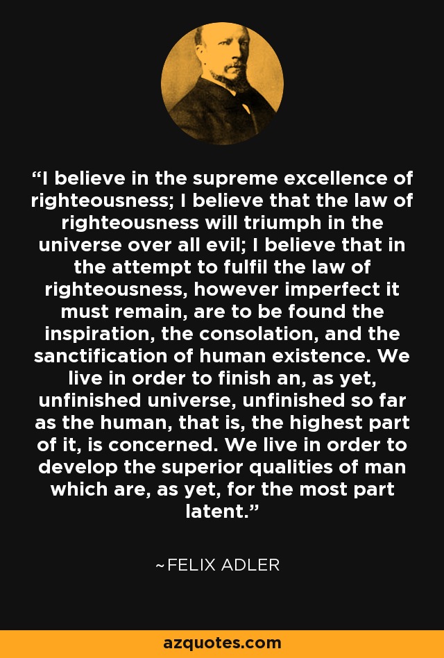 I believe in the supreme excellence of righteousness; I believe that the law of righteousness will triumph in the universe over all evil; I believe that in the attempt to fulfil the law of righteousness, however imperfect it must remain, are to be found the inspiration, the consolation, and the sanctification of human existence. We live in order to finish an, as yet, unfinished universe, unfinished so far as the human, that is, the highest part of it, is concerned. We live in order to develop the superior qualities of man which are, as yet, for the most part latent. - Felix Adler