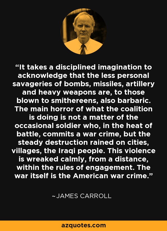 It takes a disciplined imagination to acknowledge that the less personal savageries of bombs, missiles, artillery and heavy weapons are, to those blown to smithereens, also barbaric. The main horror of what the coalition is doing is not a matter of the occasional soldier who, in the heat of battle, commits a war crime, but the steady destruction rained on cities, villages, the Iraqi people. This violence is wreaked calmly, from a distance, within the rules of engagement. The war itself is the American war crime. - James Carroll