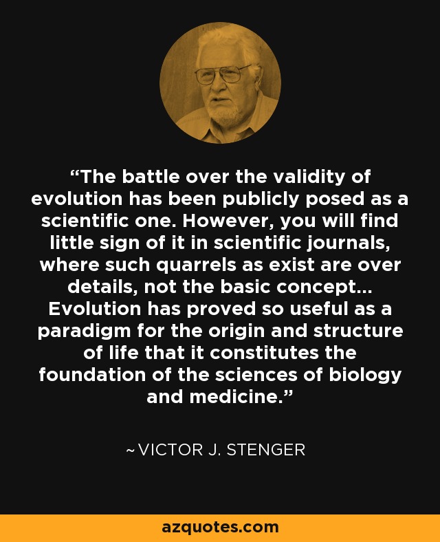 The battle over the validity of evolution has been publicly posed as a scientific one. However, you will find little sign of it in scientific journals, where such quarrels as exist are over details, not the basic concept... Evolution has proved so useful as a paradigm for the origin and structure of life that it constitutes the foundation of the sciences of biology and medicine. - Victor J. Stenger