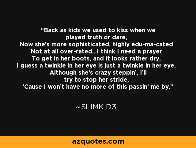 Back as kids we used to kiss when we played truth or dare, Now she's more sophisticated, highly edu-ma-cated Not at all over-rated...I think I need a prayer To get in her boots, and it looks rather dry, I guess a twinkle in her eye is just a twinkle in her eye. Although she's crazy steppin', I'll try to stop her stride, 'Cause I won't have no more of this passin' me by. - Slimkid3