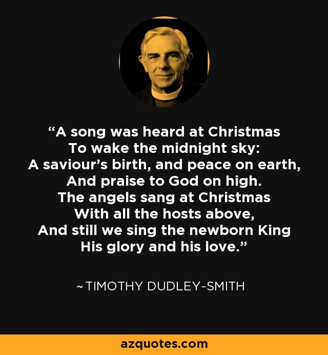 A song was heard at Christmas To wake the midnight sky: A saviour's birth, and peace on earth, And praise to God on high. The angels sang at Christmas With all the hosts above, And still we sing the newborn King His glory and his love. - Timothy Dudley-Smith