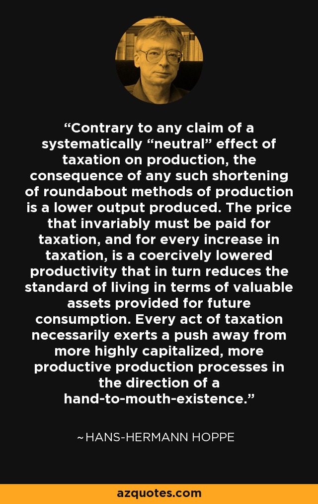 Contrary to any claim of a systematically “neutral” effect of taxation on production, the consequence of any such shortening of roundabout methods of production is a lower output produced. The price that invariably must be paid for taxation, and for every increase in taxation, is a coercively lowered productivity that in turn reduces the standard of living in terms of valuable assets provided for future consumption. Every act of taxation necessarily exerts a push away from more highly capitalized, more productive production processes in the direction of a hand-to-mouth-existence. - Hans-Hermann Hoppe