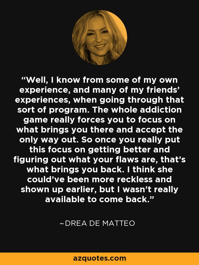 Well, I know from some of my own experience, and many of my friends' experiences, when going through that sort of program. The whole addiction game really forces you to focus on what brings you there and accept the only way out. So once you really put this focus on getting better and figuring out what your flaws are, that's what brings you back. I think she could've been more reckless and shown up earlier, but I wasn't really available to come back. - Drea de Matteo