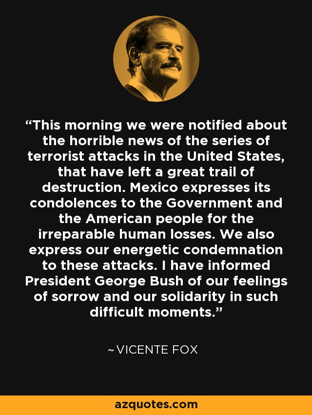 This morning we were notified about the horrible news of the series of terrorist attacks in the United States, that have left a great trail of destruction. Mexico expresses its condolences to the Government and the American people for the irreparable human losses. We also express our energetic condemnation to these attacks. I have informed President George Bush of our feelings of sorrow and our solidarity in such difficult moments. - Vicente Fox