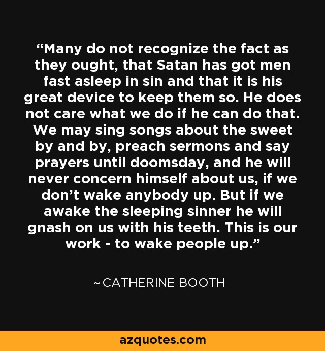 Many do not recognize the fact as they ought, that Satan has got men fast asleep in sin and that it is his great device to keep them so. He does not care what we do if he can do that. We may sing songs about the sweet by and by, preach sermons and say prayers until doomsday, and he will never concern himself about us, if we don't wake anybody up. But if we awake the sleeping sinner he will gnash on us with his teeth. This is our work - to wake people up. - Catherine Booth