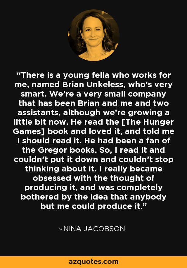 There is a young fella who works for me, named Brian Unkeless, who's very smart. We're a very small company that has been Brian and me and two assistants, although we're growing a little bit now. He read the [The Hunger Games] book and loved it, and told me I should read it. He had been a fan of the Gregor books. So, I read it and couldn't put it down and couldn't stop thinking about it. I really became obsessed with the thought of producing it, and was completely bothered by the idea that anybody but me could produce it. - Nina Jacobson