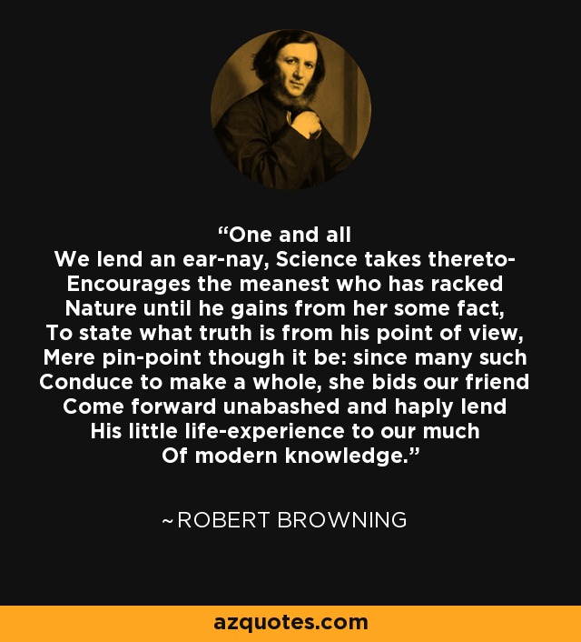 One and all We lend an ear-nay, Science takes thereto- Encourages the meanest who has racked Nature until he gains from her some fact, To state what truth is from his point of view, Mere pin-point though it be: since many such Conduce to make a whole, she bids our friend Come forward unabashed and haply lend His little life-experience to our much Of modern knowledge. - Robert Browning