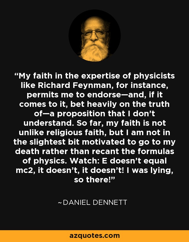 My faith in the expertise of physicists like Richard Feynman, for instance, permits me to endorse—and, if it comes to it, bet heavily on the truth of—a proposition that I don't understand. So far, my faith is not unlike religious faith, but I am not in the slightest bit motivated to go to my death rather than recant the formulas of physics. Watch: E doesn't equal mc2, it doesn't, it doesn't! I was lying, so there! - Daniel Dennett