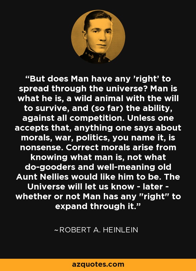 But does Man have any 'right' to spread through the universe? Man is what he is, a wild animal with the will to survive, and (so far) the ability, against all competition. Unless one accepts that, anything one says about morals, war, politics, you name it, is nonsense. Correct morals arise from knowing what man is, not what do-gooders and well-meaning old Aunt Nellies would like him to be. The Universe will let us know - later - whether or not Man has any 