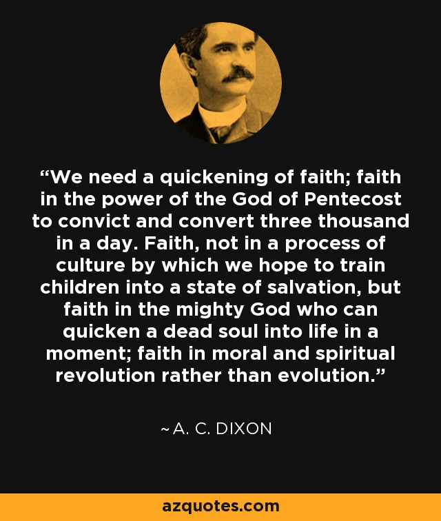 We need a quickening of faith; faith in the power of the God of Pentecost to convict and convert three thousand in a day. Faith, not in a process of culture by which we hope to train children into a state of salvation, but faith in the mighty God who can quicken a dead soul into life in a moment; faith in moral and spiritual revolution rather than evolution. - A. C. Dixon