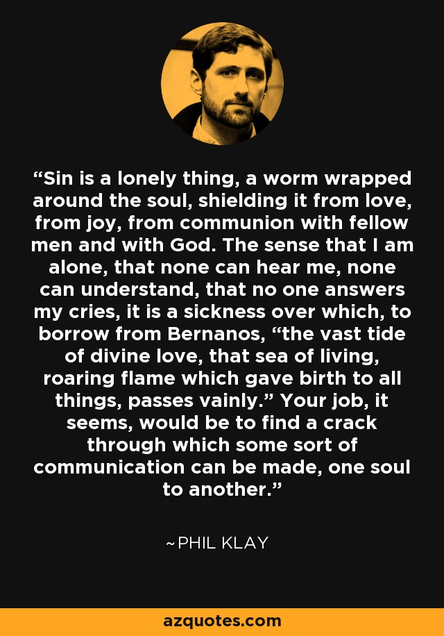 Sin is a lonely thing, a worm wrapped around the soul, shielding it from love, from joy, from communion with fellow men and with God. The sense that I am alone, that none can hear me, none can understand, that no one answers my cries, it is a sickness over which, to borrow from Bernanos, “the vast tide of divine love, that sea of living, roaring flame which gave birth to all things, passes vainly.” Your job, it seems, would be to find a crack through which some sort of communication can be made, one soul to another. - Phil Klay