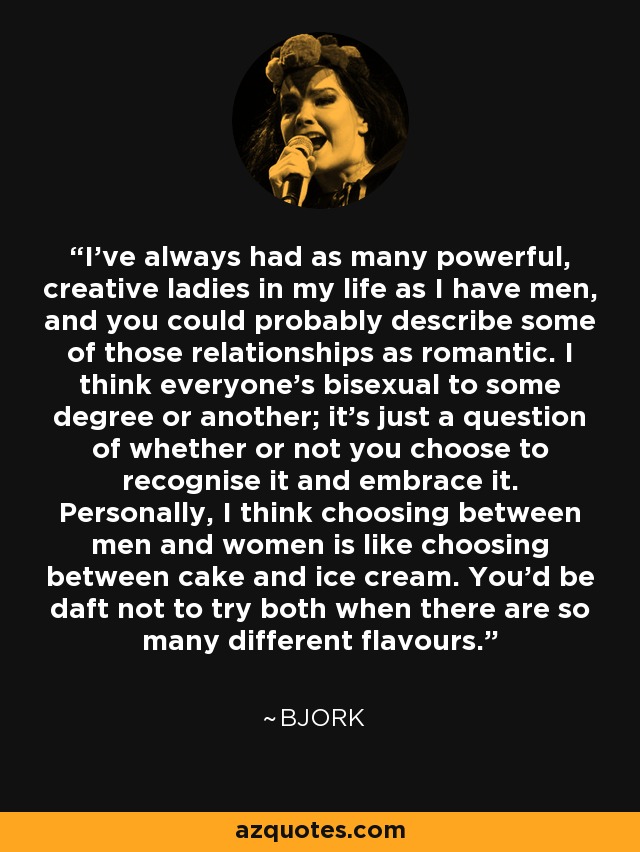 I've always had as many powerful, creative ladies in my life as I have men, and you could probably describe some of those relationships as romantic. I think everyone's bisexual to some degree or another; it's just a question of whether or not you choose to recognise it and embrace it. Personally, I think choosing between men and women is like choosing between cake and ice cream. You'd be daft not to try both when there are so many different flavours. - Bjork