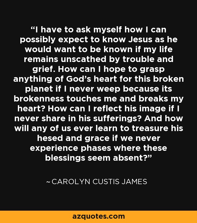 I have to ask myself how I can possibly expect to know Jesus as he would want to be known if my life remains unscathed by trouble and grief. How can I hope to grasp anything of God's heart for this broken planet if I never weep because its brokenness touches me and breaks my heart? How can I reflect his image if I never share in his sufferings? And how will any of us ever learn to treasure his hesed and grace if we never experience phases where these blessings seem absent? - Carolyn Custis James