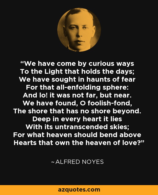 We have come by curious ways To the Light that holds the days; We have sought in haunts of fear For that all-enfolding sphere: And lo! it was not far, but near. We have found, O foolish-fond, The shore that has no shore beyond. Deep in every heart it lies With its untranscended skies; For what heaven should bend above Hearts that own the heaven of love? - Alfred Noyes