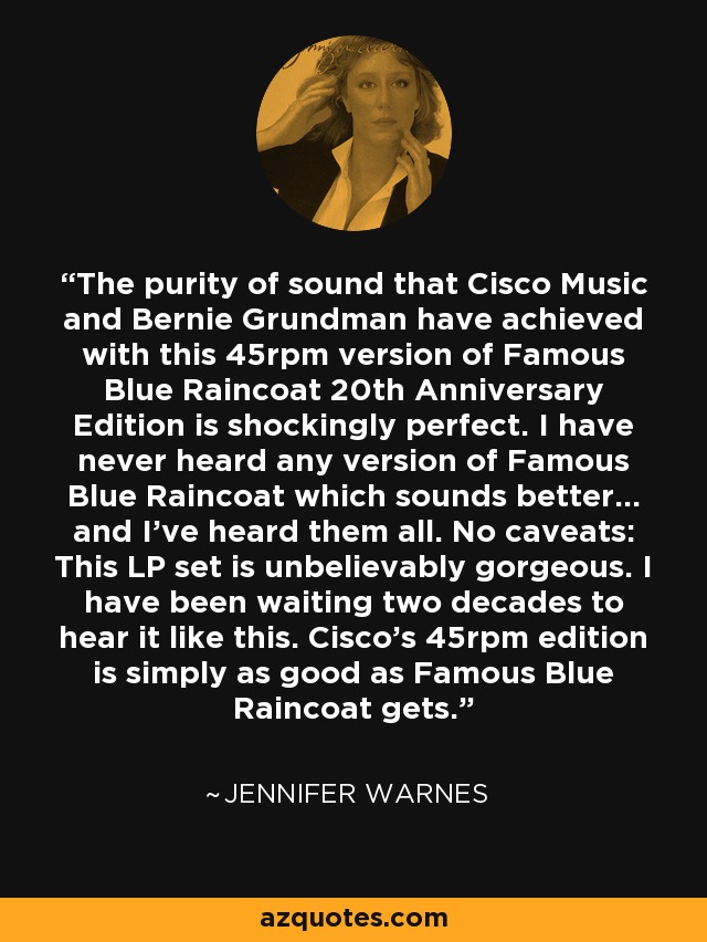 The purity of sound that Cisco Music and Bernie Grundman have achieved with this 45rpm version of Famous Blue Raincoat 20th Anniversary Edition is shockingly perfect. I have never heard any version of Famous Blue Raincoat which sounds better... and I've heard them all. No caveats: This LP set is unbelievably gorgeous. I have been waiting two decades to hear it like this. Cisco's 45rpm edition is simply as good as Famous Blue Raincoat gets. - Jennifer Warnes