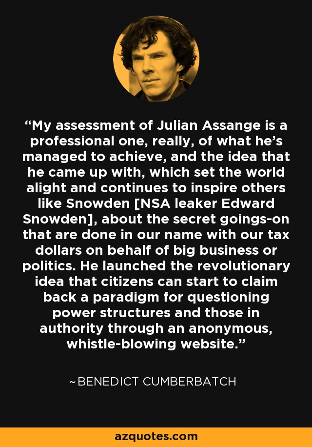 My assessment of Julian Assange is a professional one, really, of what he's managed to achieve, and the idea that he came up with, which set the world alight and continues to inspire others like Snowden [NSA leaker Edward Snowden], about the secret goings-on that are done in our name with our tax dollars on behalf of big business or politics. He launched the revolutionary idea that citizens can start to claim back a paradigm for questioning power structures and those in authority through an anonymous, whistle-blowing website. - Benedict Cumberbatch