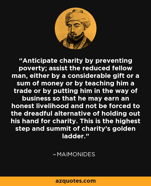 Anticipate charity by preventing poverty; assist the reduced fellow man, either by a considerable gift or a sum of money or by teaching him a trade or by putting him in the way of business so that he may earn an honest livelihood and not be forced to the dreadful alternative of holding out his hand for charity. This is the highest step and summit of charity's golden ladder. - Maimonides
