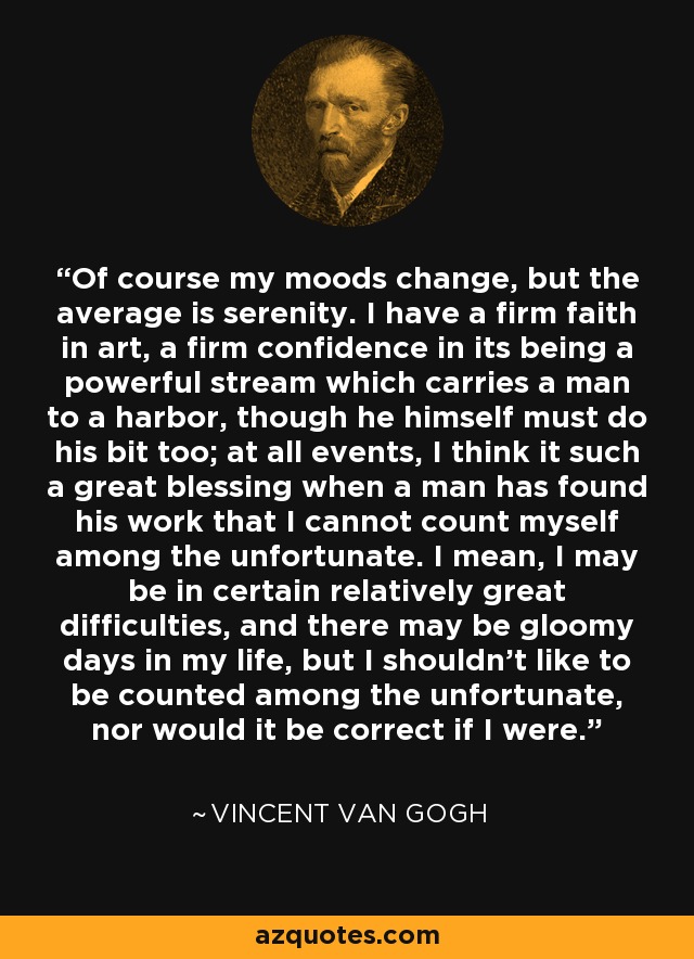 Of course my moods change, but the average is serenity. I have a firm faith in art, a firm confidence in its being a powerful stream which carries a man to a harbor, though he himself must do his bit too; at all events, I think it such a great blessing when a man has found his work that I cannot count myself among the unfortunate. I mean, I may be in certain relatively great difficulties, and there may be gloomy days in my life, but I shouldn't like to be counted among the unfortunate, nor would it be correct if I were. - Vincent Van Gogh