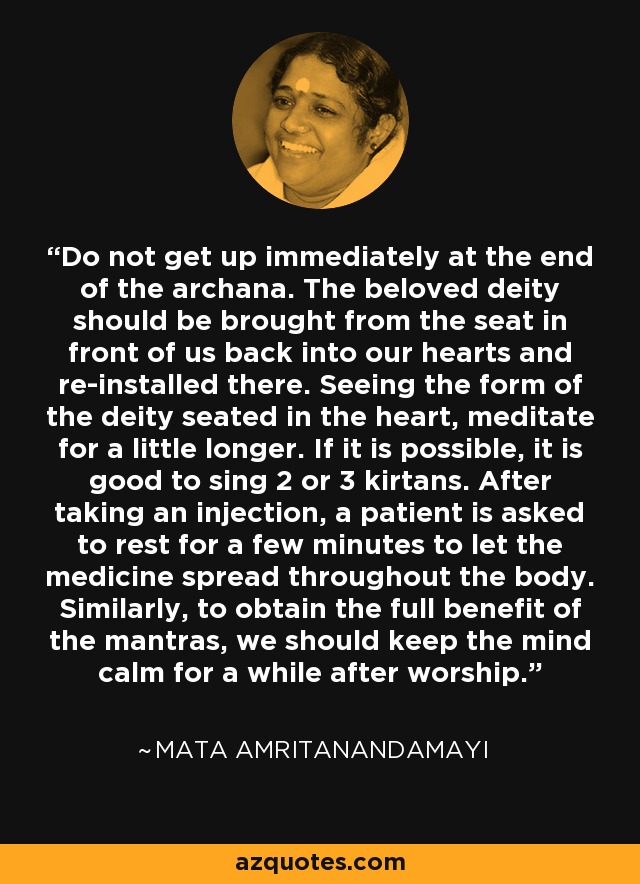 Do not get up immediately at the end of the archana. The beloved deity should be brought from the seat in front of us back into our hearts and re-installed there. Seeing the form of the deity seated in the heart, meditate for a little longer. If it is possible, it is good to sing 2 or 3 kirtans. After taking an injection, a patient is asked to rest for a few minutes to let the medicine spread throughout the body. Similarly, to obtain the full benefit of the mantras, we should keep the mind calm for a while after worship. - Mata Amritanandamayi