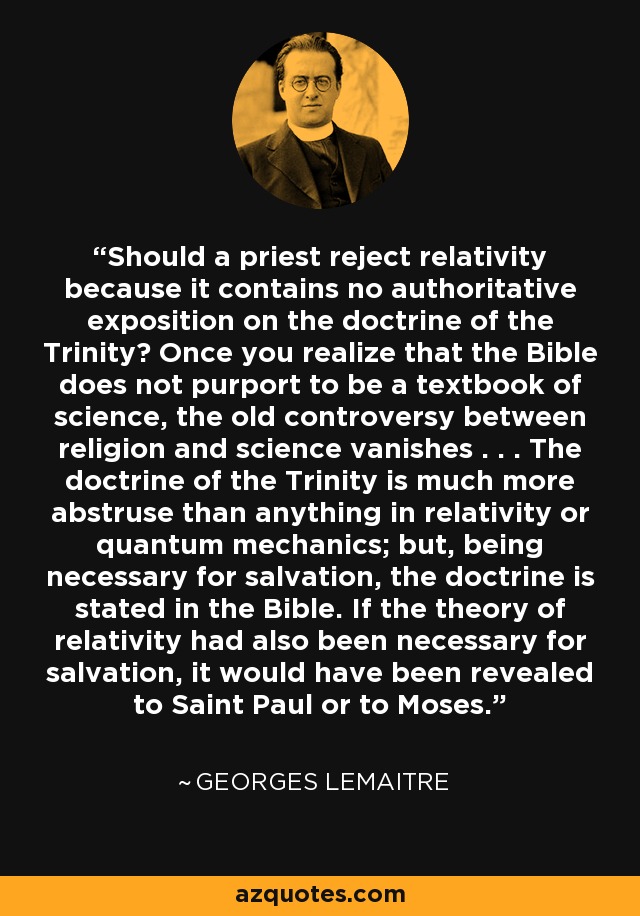 Should a priest reject relativity because it contains no authoritative exposition on the doctrine of the Trinity? Once you realize that the Bible does not purport to be a textbook of science, the old controversy between religion and science vanishes . . . The doctrine of the Trinity is much more abstruse than anything in relativity or quantum mechanics; but, being necessary for salvation, the doctrine is stated in the Bible. If the theory of relativity had also been necessary for salvation, it would have been revealed to Saint Paul or to Moses. - Georges Lemaitre