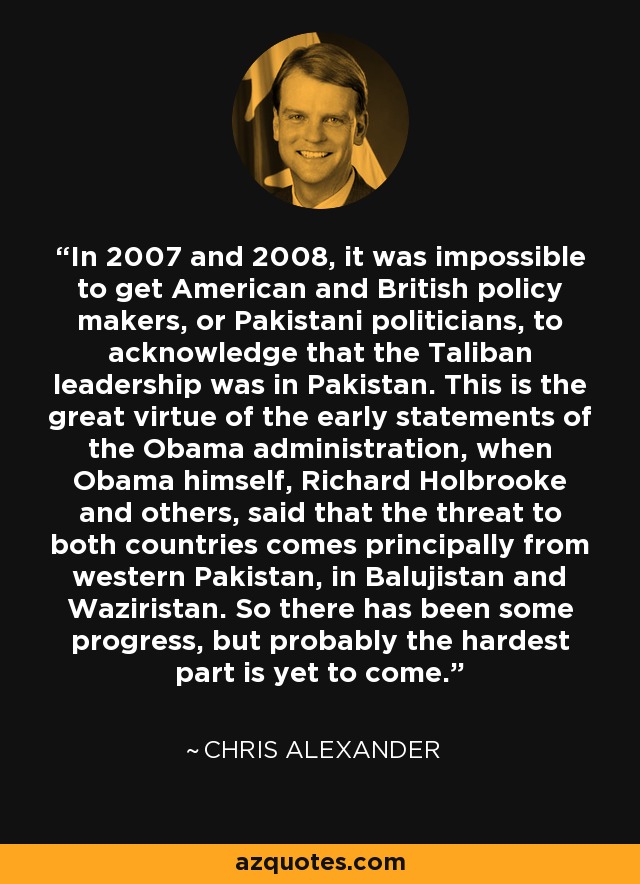 In 2007 and 2008, it was impossible to get American and British policy makers, or Pakistani politicians, to acknowledge that the Taliban leadership was in Pakistan. This is the great virtue of the early statements of the Obama administration, when Obama himself, Richard Holbrooke and others, said that the threat to both countries comes principally from western Pakistan, in Balujistan and Waziristan. So there has been some progress, but probably the hardest part is yet to come. - Chris Alexander
