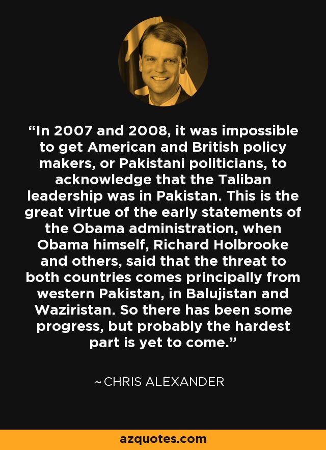 In 2007 and 2008, it was impossible to get American and British policy makers, or Pakistani politicians, to acknowledge that the Taliban leadership was in Pakistan. This is the great virtue of the early statements of the Obama administration, when Obama himself, Richard Holbrooke and others, said that the threat to both countries comes principally from western Pakistan, in Balujistan and Waziristan. So there has been some progress, but probably the hardest part is yet to come. - Chris Alexander