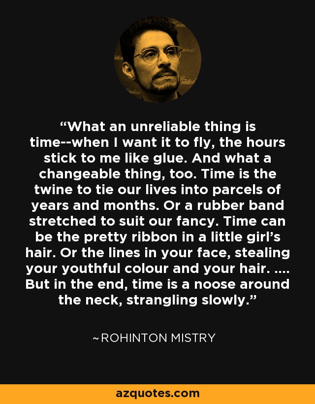 What an unreliable thing is time--when I want it to fly, the hours stick to me like glue. And what a changeable thing, too. Time is the twine to tie our lives into parcels of years and months. Or a rubber band stretched to suit our fancy. Time can be the pretty ribbon in a little girl's hair. Or the lines in your face, stealing your youthful colour and your hair. .... But in the end, time is a noose around the neck, strangling slowly. - Rohinton Mistry What an unreliable thing is time--when I want it to fly, the hours stick to me like glue. And what a changeable thing, too. Time is the twine to tie our lives into parcels of years and months. Or a rubber band stretched to suit our fancy. Time can be the pretty ribbon in a little girl's hair. Or the lines in your face, stealing your youthful colour and your hair. .... But in the end, time is a noose around the neck, strangling slowly. - Rohinton Mistry