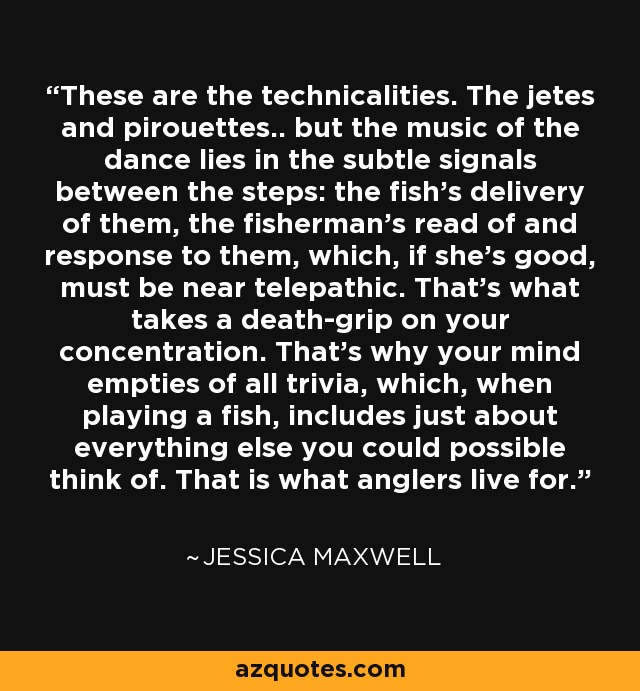 These are the technicalities. The jetes and pirouettes.. but the music of the dance lies in the subtle signals between the steps: the fish's delivery of them, the fisherman's read of and response to them, which, if she's good, must be near telepathic. That's what takes a death-grip on your concentration. That's why your mind empties of all trivia, which, when playing a fish, includes just about everything else you could possible think of. That is what anglers live for. - Jessica Maxwell