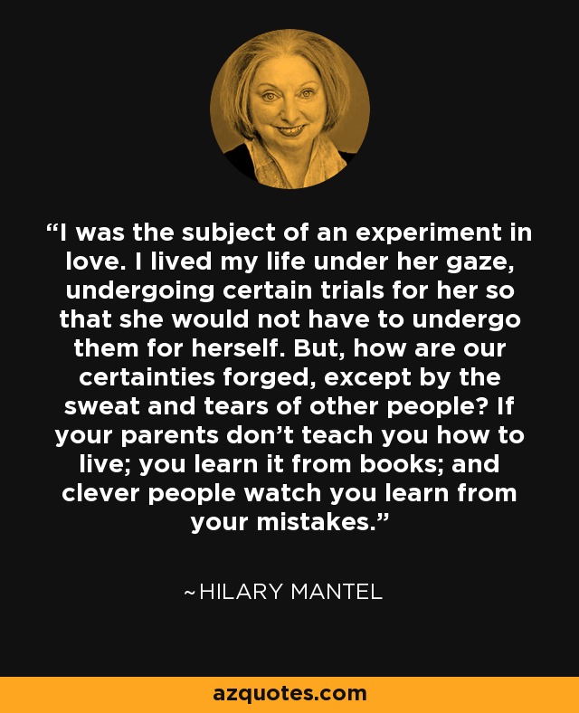 I was the subject of an experiment in love. I lived my life under her gaze, undergoing certain trials for her so that she would not have to undergo them for herself. But, how are our certainties forged, except by the sweat and tears of other people? If your parents don't teach you how to live; you learn it from books; and clever people watch you learn from your mistakes. - Hilary Mantel