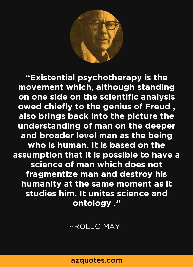 Existential psychotherapy is the movement which, although standing on one side on the scientific analysis owed chiefly to the genius of Freud , also brings back into the picture the understanding of man on the deeper and broader level man as the being who is human. It is based on the assumption that it is possible to have a science of man which does not fragmentize man and destroy his humanity at the same moment as it studies him. It unites science and ontology . - Rollo May