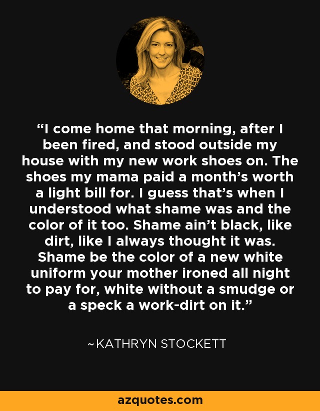 I come home that morning, after I been fired, and stood outside my house with my new work shoes on. The shoes my mama paid a month's worth a light bill for. I guess that's when I understood what shame was and the color of it too. Shame ain't black, like dirt, like I always thought it was. Shame be the color of a new white uniform your mother ironed all night to pay for, white without a smudge or a speck a work-dirt on it. - Kathryn Stockett