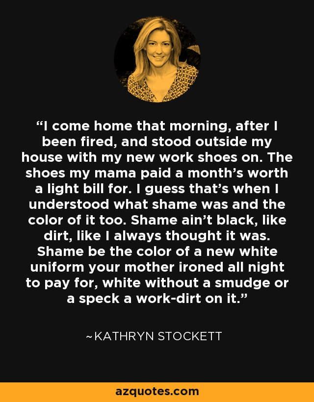 I come home that morning, after I been fired, and stood outside my house with my new work shoes on. The shoes my mama paid a month's worth a light bill for. I guess that's when I understood what shame was and the color of it too. Shame ain't black, like dirt, like I always thought it was. Shame be the color of a new white uniform your mother ironed all night to pay for, white without a smudge or a speck a work-dirt on it. - Kathryn Stockett