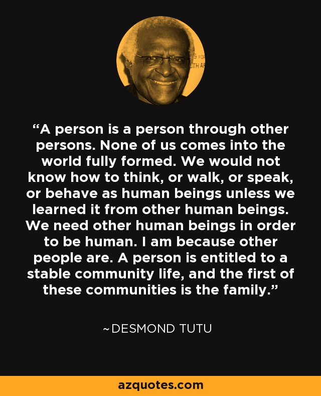 A person is a person through other persons. None of us comes into the world fully formed. We would not know how to think, or walk, or speak, or behave as human beings unless we learned it from other human beings. We need other human beings in order to be human. I am because other people are. A person is entitled to a stable community life, and the first of these communities is the family. - Desmond Tutu