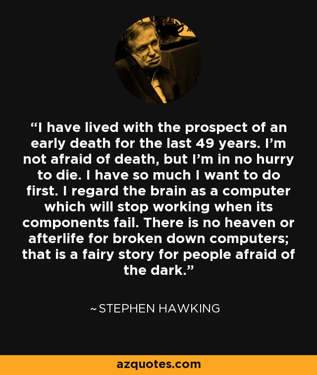 I have lived with the prospect of an early death for the last 49 years. I'm not afraid of death, but I'm in no hurry to die. I have so much I want to do first. I regard the brain as a computer which will stop working when its components fail. There is no heaven or afterlife for broken down computers; that is a fairy story for people afraid of the dark. - Stephen Hawking