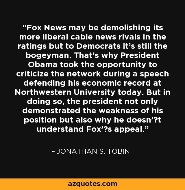 Fox News may be demolishing its more liberal cable news rivals in the ratings but to Democrats it's still the bogeyman. That's why President Obama took the opportunity to criticize the network during a speech defending his economic record at Northwestern University today. But in doing so, the president not only demonstrated the weakness of his position but also why he doesn't understand Fox's appeal. - Jonathan S. Tobin